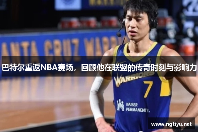 巴特尔重返NBA赛场，回顾他在联盟的传奇时刻与影响力